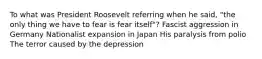 To what was President Roosevelt referring when he said, "the only thing we have to fear is fear itself"? Fascist aggression in Germany Nationalist expansion in Japan His paralysis from polio The terror caused by the depression