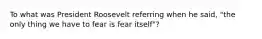 To what was President Roosevelt referring when he said, "the only thing we have to fear is fear itself"?