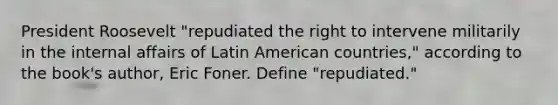 President Roosevelt "repudiated the right to intervene militarily in the internal affairs of Latin American countries," according to the book's author, Eric Foner. Define "repudiated."