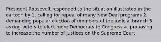 President Roosevelt responded to the situation illustrated in the cartoon by 1. calling for repeal of many New Deal programs 2. demanding popular election of members of the judicial branch 3. asking voters to elect more Democrats to Congress 4. proposing to increase the number of justices on the Supreme Court