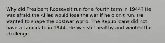 Why did President Roosevelt run for a fourth term in 1944? He was afraid the Allies would lose the war if he didn't run. He wanted to shape the postwar world. The Republicans did not have a candidate in 1944. He was still healthy and wanted the challenge.