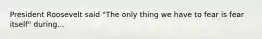 President Roosevelt said "The only thing we have to fear is fear itself" during...