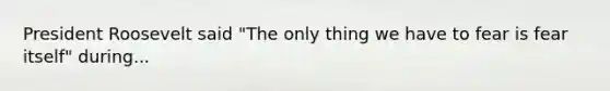 President Roosevelt said "The only thing we have to fear is fear itself" during...