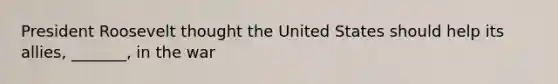 President Roosevelt thought the United States should help its allies, _______, in the war