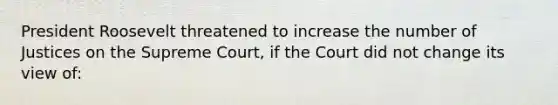 President Roosevelt threatened to increase the number of Justices on the Supreme Court, if the Court did not change its view of: