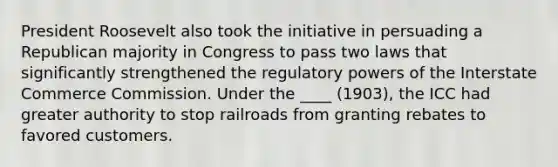 President Roosevelt also took the initiative in persuading a Republican majority in Congress to pass two laws that significantly strengthened the regulatory powers of the Interstate Commerce Commission. Under the ____ (1903), the ICC had greater authority to stop railroads from granting rebates to favored customers.