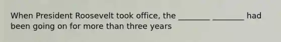 When President Roosevelt took office, the ________ ________ had been going on for more than three years