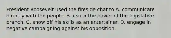 President Roosevelt used the fireside chat to A. communicate directly with the people. B. usurp the power of the legislative branch. C. show off his skills as an entertainer. D. engage in negative campaigning against his opposition.