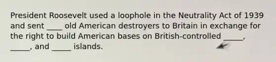 President Roosevelt used a loophole in the Neutrality Act of 1939 and sent ____ old American destroyers to Britain in exchange for the right to build American bases on British-controlled _____, _____, and _____ islands.