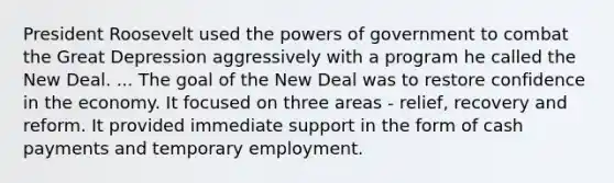 President Roosevelt used the powers of government to combat the Great Depression aggressively with a program he called the New Deal. ... The goal of the New Deal was to restore confidence in the economy. It focused on three areas - relief, recovery and reform. It provided immediate support in the form of cash payments and temporary employment.