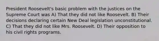 President Roosevelt's basic problem with the justices on the Supreme Court was A) That they did not like Roosevelt. B) Their decisions declaring certain New Deal legislation unconstitutional. C) That they did not like Mrs. Roosevelt. D) Their opposition to his civil rights programs.