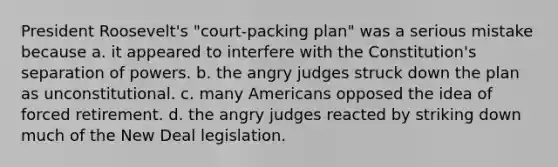 President Roosevelt's "court-packing plan" was a serious mistake because a. it appeared to interfere with the Constitution's separation of powers. b. the angry judges struck down the plan as unconstitutional. c. many Americans opposed the idea of forced retirement. d. the angry judges reacted by striking down much of the New Deal legislation.