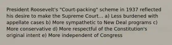 President Roosevelt's "Court-packing" scheme in 1937 reflected his desire to make the Supreme Court... a) Less burdened with appellate cases b) More sympathetic to New Deal programs c) More conservative d) More respectful of the Constitution's original intent e) More independent of Congress