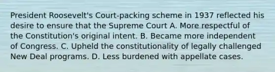 President Roosevelt's Court-packing scheme in 1937 reflected his desire to ensure that the Supreme Court A. More respectful of the Constitution's original intent. B. Became more independent of Congress. C. Upheld the constitutionality of legally challenged New Deal programs. D. Less burdened with appellate cases.