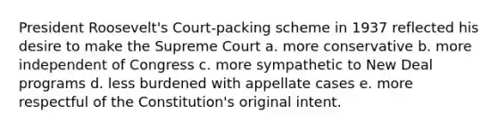 President Roosevelt's Court-packing scheme in 1937 reflected his desire to make the Supreme Court a. more conservative b. more independent of Congress c. more sympathetic to New Deal programs d. less burdened with appellate cases e. more respectful of the Constitution's original intent.