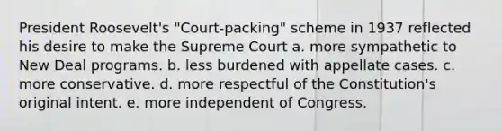 President Roosevelt's "Court-packing" scheme in 1937 reflected his desire to make the Supreme Court a. more sympathetic to New Deal programs. b. less burdened with appellate cases. c. more conservative. d. more respectful of the Constitution's original intent. e. more independent of Congress.