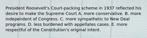 President Roosevelt's Court-packing scheme in 1937 reflected his desire to make the Supreme Court A. more conservative. B. more independent of Congress. C. more sympathetic to New Deal programs. D. less burdened with appellates cases. E. more respectful of the Constitution's original intent.