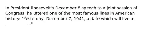 In President Roosevelt's December 8 speech to a joint session of Congress, he uttered one of the most famous lines in American history: "Yesterday, December 7, 1941, a date which will live in __________ ..."