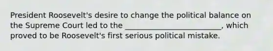 President Roosevelt's desire to change the political balance on the Supreme Court led to the _________________________, which proved to be Roosevelt's first serious political mistake.