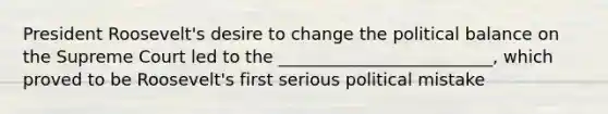 President Roosevelt's desire to change the political balance on the Supreme Court led to the _________________________, which proved to be Roosevelt's first serious political mistake