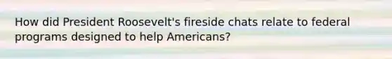 How did President Roosevelt's fireside chats relate to federal programs designed to help Americans?