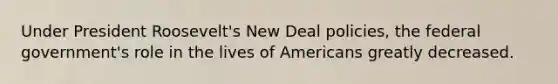 Under President Roosevelt's New Deal policies, the federal government's role in the lives of Americans greatly decreased.