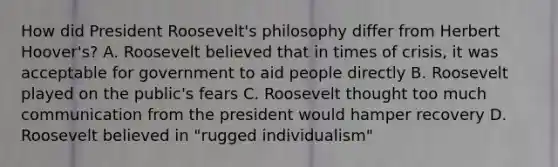 How did President Roosevelt's philosophy differ from Herbert Hoover's? A. Roosevelt believed that in times of crisis, it was acceptable for government to aid people directly B. Roosevelt played on the public's fears C. Roosevelt thought too much communication from the president would hamper recovery D. Roosevelt believed in "rugged individualism"