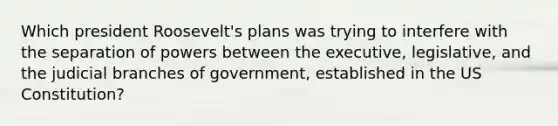 Which president Roosevelt's plans was trying to interfere with the separation of powers between the executive, legislative, and the judicial branches of government, established in the US Constitution?