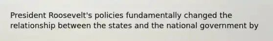 President Roosevelt's policies fundamentally changed the relationship between the states and the national government by