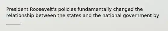 President Roosevelt's policies fundamentally changed the relationship between the states and the national government by ______.