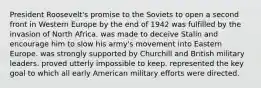 President Roosevelt's promise to the Soviets to open a second front in Western Europe by the end of 1942 was fulfilled by the invasion of North Africa. was made to deceive Stalin and encourage him to slow his army's movement into Eastern Europe. was strongly supported by Churchill and British military leaders. proved utterly impossible to keep. represented the key goal to which all early American military efforts were directed.