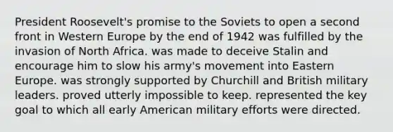 President Roosevelt's promise to the Soviets to open a second front in Western Europe by the end of 1942 was fulfilled by the invasion of North Africa. was made to deceive Stalin and encourage him to slow his army's movement into Eastern Europe. was strongly supported by Churchill and British military leaders. proved utterly impossible to keep. represented the key goal to which all early American military efforts were directed.