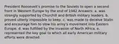 President Roosevelt's promise to the Soviets to open a second front in Western Europe by the end of 1942 Answers: a. was strongly supported by Churchill and British military leaders. b. proved utterly impossible to keep. c. was made to deceive Stalin and encourage him to slow his army's movement into Eastern Europe. d. was fulfilled by the invasion of North Africa. e. represented the key goal to which all early American military efforts were directed.