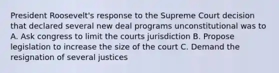 President Roosevelt's response to the Supreme Court decision that declared several new deal programs unconstitutional was to A. Ask congress to limit the courts jurisdiction B. Propose legislation to increase the size of the court C. Demand the resignation of several justices