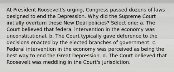 At President Roosevelt's urging, Congress passed dozens of laws designed to end the Depression. Why did the Supreme Court initially overturn these New Deal policies? Select one: a. The Court believed that federal intervention in the economy was unconstitutional. b. The Court typically gave deference to the decisions enacted by the elected branches of government. c. Federal intervention in the economy was perceived as being the best way to end the Great Depression. d. The Court believed that Roosevelt was meddling in the Court's jurisdiction.