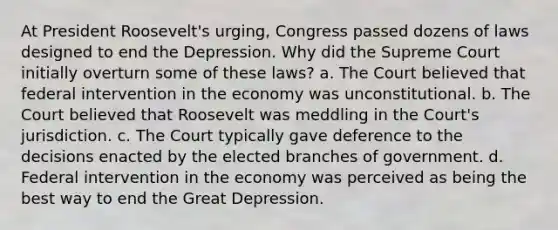 At President Roosevelt's urging, Congress passed dozens of laws designed to end the Depression. Why did the Supreme Court initially overturn some of these laws? a. The Court believed that federal intervention in the economy was unconstitutional. b. The Court believed that Roosevelt was meddling in the Court's jurisdiction. c. The Court typically gave deference to the decisions enacted by the elected branches of government. d. Federal intervention in the economy was perceived as being the best way to end the Great Depression.