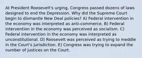 At President Roosevelt's urging, Congress passed dozens of laws designed to end the Depression. Why did the Supreme Court begin to dismantle New Deal policies? A) Federal intervention in the economy was interpreted as anti-commerce. B) Federal intervention in the economy was perceived as socialism. C) Federal intervention in the economy was interpreted as unconstitutional. D) Roosevelt was perceived as trying to meddle in the Court's jurisdiction. E) Congress was trying to expand the number of justices on the Court.