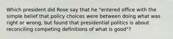 Which president did Rose say that he "entered office with the simple belief that policy choices were between doing what was right or wrong, but found that presidential politics is about reconciling competing definitions of what is good"?