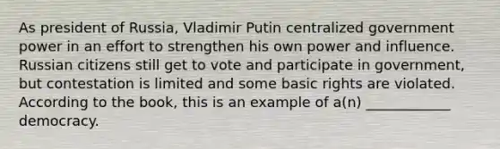 As president of Russia, Vladimir Putin centralized government power in an effort to strengthen his own power and influence. Russian citizens still get to vote and participate in government, but contestation is limited and some basic rights are violated. According to the book, this is an example of a(n) ____________ democracy.