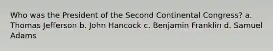 Who was the President of the Second Continental Congress? a. <a href='https://www.questionai.com/knowledge/kHyncoPsXv-thomas-jefferson' class='anchor-knowledge'>thomas jefferson</a> b. John Hancock c. <a href='https://www.questionai.com/knowledge/kxeYsp0ljs-benjamin-franklin' class='anchor-knowledge'>benjamin franklin</a> d. Samuel Adams