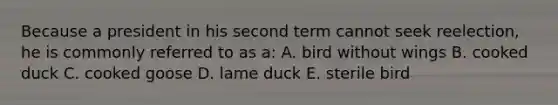 Because a president in his second term cannot seek reelection, he is commonly referred to as a: A. bird without wings B. cooked duck C. cooked goose D. lame duck E. sterile bird