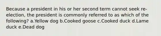 Because a president in his or her second term cannot seek re-election, the president is commonly referred to as which of the following? a.Yellow dog b.Cooked goose c.Cooked duck d.Lame duck e.Dead dog