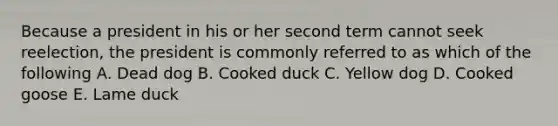 Because a president in his or her second term cannot seek reelection, the president is commonly referred to as which of the following A. Dead dog B. Cooked duck C. Yellow dog D. Cooked goose E. Lame duck