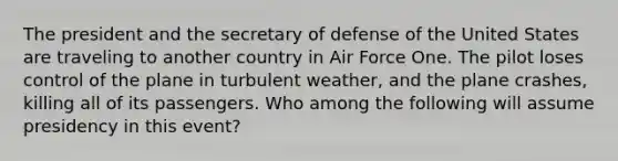 The president and the secretary of defense of the United States are traveling to another country in Air Force One. The pilot loses control of the plane in turbulent weather, and the plane crashes, killing all of its passengers. Who among the following will assume presidency in this event?