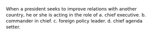 When a president seeks to improve relations with another country, he or she is acting in the role of a. chief executive. b. commander in chief. c. foreign policy leader. d. chief agenda setter.