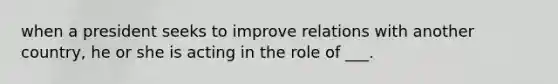 when a president seeks to improve relations with another country, he or she is acting in the role of ___.