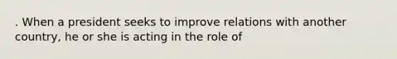 . When a president seeks to improve relations with another country, he or she is acting in the role of