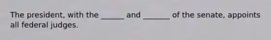 The president, with the ______ and _______ of the senate, appoints all federal judges.