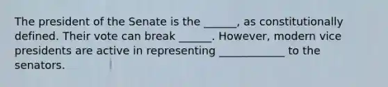 The president of the Senate is the ______, as constitutionally defined. Their vote can break ______. However, modern vice presidents are active in representing ____________ to the senators.