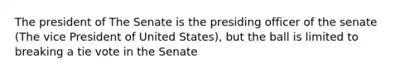 The president of The Senate is the presiding officer of the senate (The vice President of United States), but the ball is limited to breaking a tie vote in the Senate